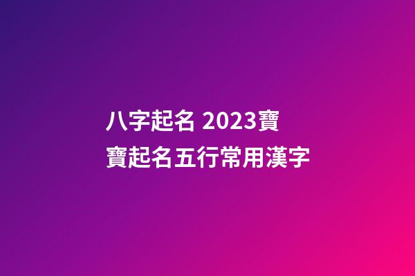 八字起名 2023寶寶起名五行常用漢字